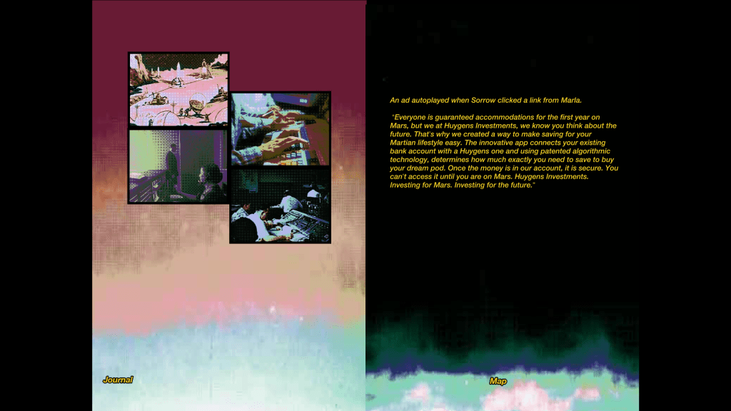 The left of the image features four still gifs. From top to bottom, left to right, the first is a picture of people building spherical and cylindrical objects on Mars. The second is two hands typing on keyboards. The third is a man exiting a room as a woman with a phone headset looks at him. The fourth are a team of scientists working at a control room for a rocket launch. 

To the right is the following in yellow block text: "An ad autoplayed when Sorrow clicked a link from Marla. 'Everyone is guaranteed accommodations for the first year on Mars, but we at Huygens Investments, we know you think about the future. That's why we created a way to make saving for your Martian lifestyle easy. The innovative app connects your existing bank account with a Huygens one and using patented algorithmic technology, determines how much exactly you need to save to buy your dream pod. Once the money is in our account, it is secure. You can't access it until you are on Mars. Huygens Investments. Investing for Maas. Investing for the future.'"