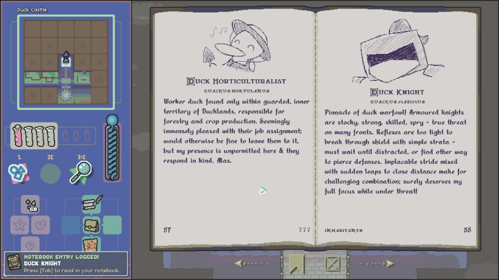 A screenshot of the game Scrabledackle that shows 2 pages of Blue's wizard school notebook. On the left is the entry for a Duck Horticulturalist, which reads "Duck Horticulturalist - Quackus Hortulanus: Worker duck found only within guarded, inner territory of Ducklands, responsible for forestry and crop production. Seemingly immensely pleased with their job assignment; would otherwise be fine to leave them to it, but my presence is unpermitted here & they respond in kind. Alas."
On the right, there is an entry for Duck Knight that reads "Duck Knight - Quackus Maximus: Pinnacle of duck warfowl! Armoured knights are stocky, strong, skilled, spry - true threat on many fronts. Rexles are too tight to break through shield with simple strata - must wait until distracted, or find other way to pierce defenses. Implacable stride mixed with sudden leaps to close distance make for challenging combination; surely deserves my full focus while under threat!"