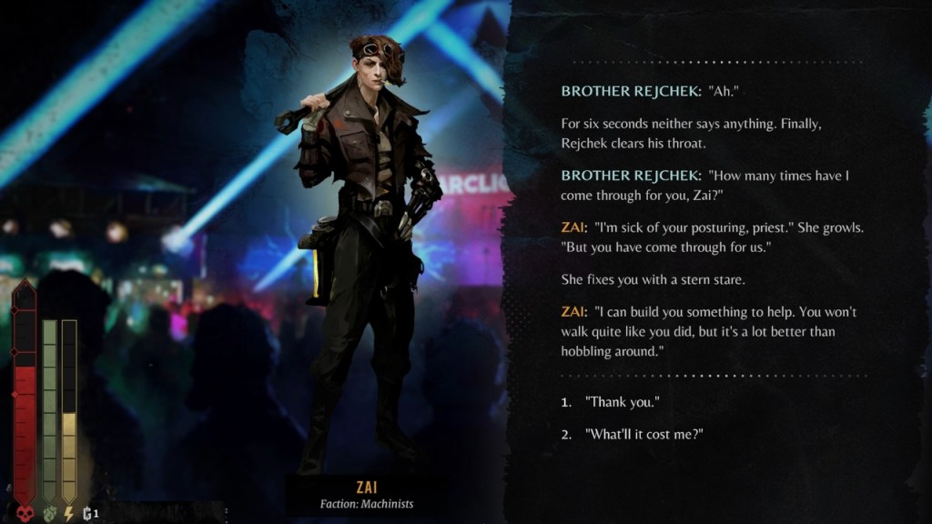 A screenshot of Duskpunk showing Zai to the left and a conversation to the right. The conversation reads as follows:
Brother Rejchek: "Ah."
For six seconds neither says anything. Finally, Rejchek clears his throat.
Brother Rejcheck: "How many times have I come through for you, Zai?"
Zai: "I'm sick of your posturing, priest." She growls. "But you have come through for us."
She fixes you with a stern stare.
Zai: "I can build you something to help. You won't walk quite like you did, but it's a lot better than hobbling around."
Following this covnersation, two dialogue options are presented to the player:
1. "Thank you."
2. 'What'll it cost me?"